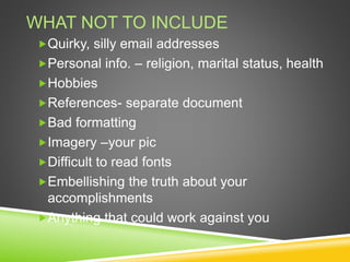 WHAT NOT TO INCLUDE
Quirky, silly email addresses
Personal info. – religion, marital status, health
Hobbies
References- separate document
Bad formatting
Imagery –your pic
Difficult to read fonts
Embellishing the truth about your
accomplishments
Anything that could work against you
 