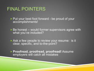 FINAL POINTERS
 Put your best foot forward - be proud of your
accomplishments!
 Be honest – would former supervisors agree with
what you’ve included?
 Ask a few people to review your resume: is it
clear, specific, and to-the-point?
 Proofread, proofread, proofread! Assume
employers will catch all mistakes
 