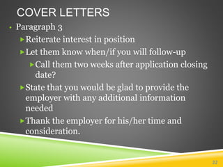 COVER LETTERS
• Paragraph 3
Reiterate interest in position
Let them know when/if you will follow-up
Call them two weeks after application closing
date?
State that you would be glad to provide the
employer with any additional information
needed
Thank the employer for his/her time and
consideration.
32
 