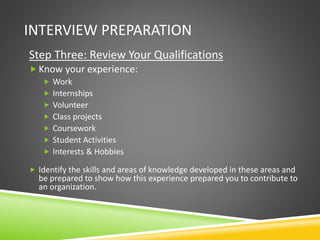 INTERVIEW PREPARATION
Step Three: Review Your Qualifications
 Know your experience:
 Work
 Internships
 Volunteer
 Class projects
 Coursework
 Student Activities
 Interests & Hobbies
 Identify the skills and areas of knowledge developed in these areas and
be prepared to show how this experience prepared you to contribute to
an organization.
 