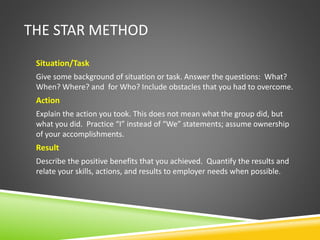 THE STAR METHOD
Situation/Task
Give some background of situation or task. Answer the questions: What?
When? Where? and for Who? Include obstacles that you had to overcome.
Action
Explain the action you took. This does not mean what the group did, but
what you did. Practice “I” instead of “We” statements; assume ownership
of your accomplishments.
Result
Describe the positive benefits that you achieved. Quantify the results and
relate your skills, actions, and results to employer needs when possible.
 