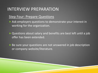 INTERVIEW PREPARATION
Step Four: Prepare Questions
 Ask employers questions to demonstrate your interest in
working for the organization.
 Questions about salary and benefits are best left until a job
offer has been extended.
 Be sure your questions are not answered in job description
or company website/literature.
 