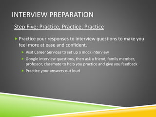 INTERVIEW PREPARATION
Step Five: Practice, Practice, Practice
 Practice your responses to interview questions to make you
feel more at ease and confident.
 Visit Career Services to set up a mock interview
 Google interview questions, then ask a friend, family member,
professor, classmate to help you practice and give you feedback
 Practice your answers out loud
 