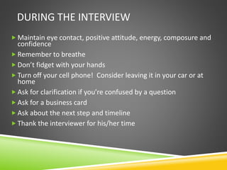 DURING THE INTERVIEW
 Maintain eye contact, positive attitude, energy, composure and
confidence
 Remember to breathe
 Don’t fidget with your hands
 Turn off your cell phone! Consider leaving it in your car or at
home
 Ask for clarification if you’re confused by a question
 Ask for a business card
 Ask about the next step and timeline
 Thank the interviewer for his/her time
 