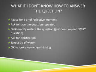 WHAT IF I DON’T KNOW HOW TO ANSWER
THE QUESTION?
 Pause for a brief reflective moment
 Ask to have the question repeated
 Deliberately restate the question (just don’t repeat EVERY
question)
 Ask for clarification
 Take a sip of water
 OK to look away when thinking
 