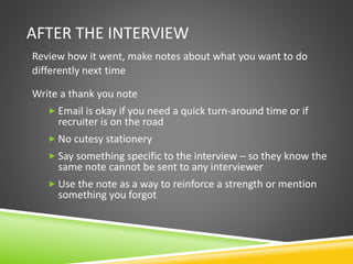 AFTER THE INTERVIEW
Review how it went, make notes about what you want to do
differently next time
Write a thank you note
 Email is okay if you need a quick turn-around time or if
recruiter is on the road
 No cutesy stationery
 Say something specific to the interview – so they know the
same note cannot be sent to any interviewer
 Use the note as a way to reinforce a strength or mention
something you forgot
 