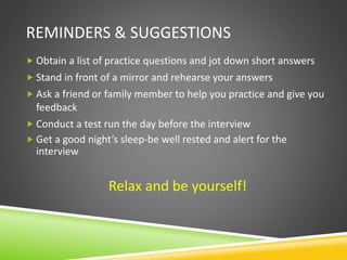 REMINDERS & SUGGESTIONS
 Obtain a list of practice questions and jot down short answers
 Stand in front of a mirror and rehearse your answers
 Ask a friend or family member to help you practice and give you
feedback
 Conduct a test run the day before the interview
 Get a good night’s sleep-be well rested and alert for the
interview
Relax and be yourself!
 