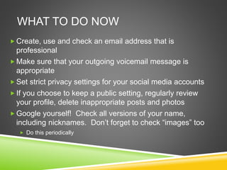  Create, use and check an email address that is
professional
 Make sure that your outgoing voicemail message is
appropriate
 Set strict privacy settings for your social media accounts
 If you choose to keep a public setting, regularly review
your profile, delete inappropriate posts and photos
 Google yourself! Check all versions of your name,
including nicknames. Don’t forget to check “images” too
 Do this periodically
WHAT TO DO NOW
 