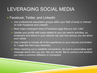  Facebook, Twitter, and LinkedIn
 Join professional association groups within your field of study or interest
on both Facebook and LinkedIn
 Most major employers have a Facebook page that you can “Like”
 Update your profile with posts related to your job search activities, so
employers and others in your network can see how serious you are about
your career
 Use LinkedIn to include all of the experience on your resume (not limited
to 1 page like hard copy resumes)
 When reaching out to establish connections, be sure to personalize each
message about who you are, why you would like to connect and whether
you have a common affiliation or connection
LEVERAGING SOCIAL MEDIA
 