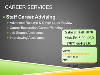 CAREER SERVICES
Staff Career Advising
 Advanced Resume & Cover Letter Review
 Career Exploration/Career Planning
 Job Search Assistance
 Interviewing Assistance
Salazar Hall 1070
Mon-Fri 8:00-4:30
(707) 664-2730
Carrie:
klaphake@sonoma.edu
664-3732
Ann:
ann.mansfield@sonoma.edu
664-3082
 
