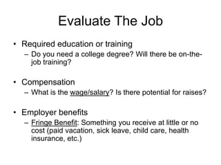Evaluate The JobRequired education or trainingDo you need a college degree? Will there be on-the-job training?Compensation What is the wage/salary? Is there potential for raises?Employer benefitsFringe Benefit: Something you receive at little or no cost (paid vacation, sick leave, child care, health insurance, etc.)