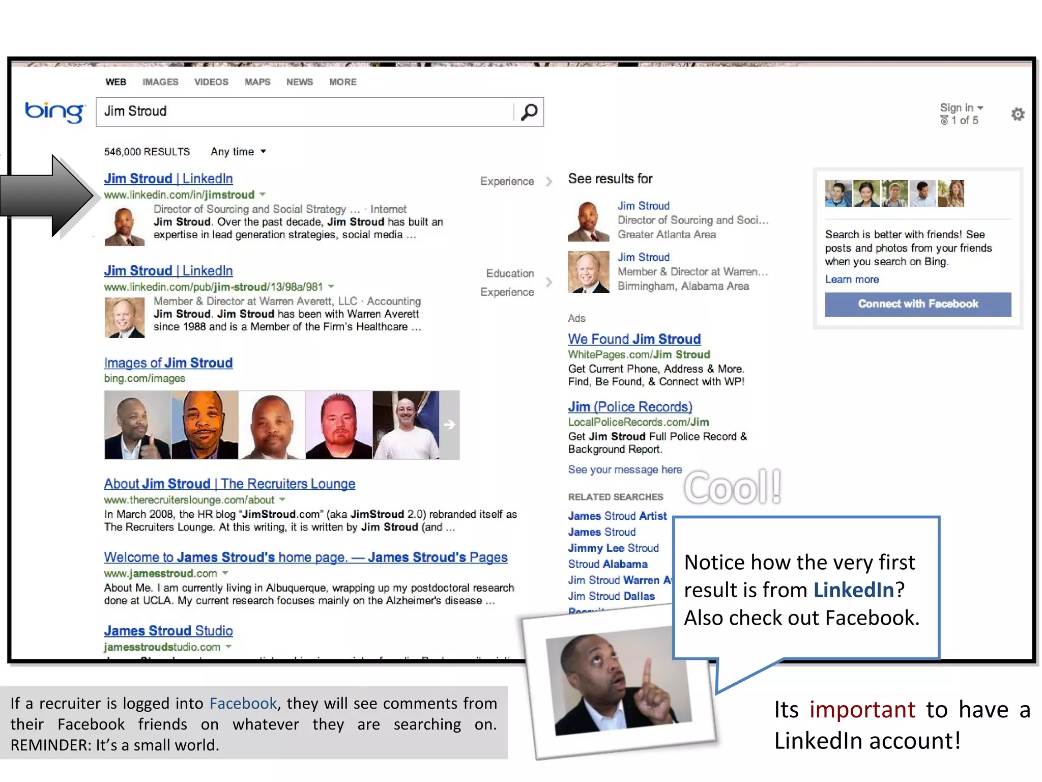 Notice how the very first
                                                                      result is from LinkedIn?
                                                                      Also check out Facebook.


If a recruiter is logged into Facebook, they will see comments from
their Facebook friends on whatever they are searching on.
                                                                               Its important to have a
REMINDER: It’s a small world.                                                  LinkedIn account!
 