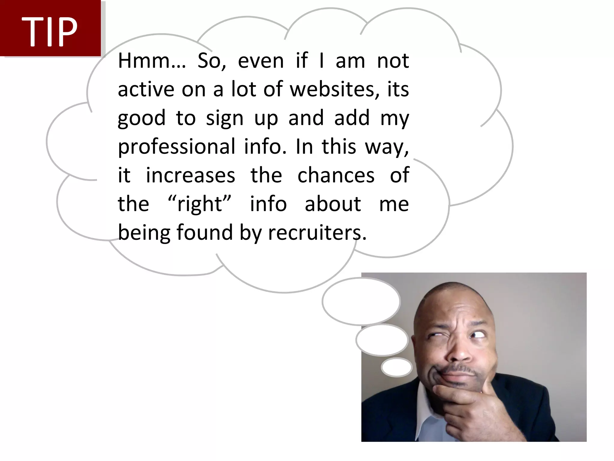 TIP
TIP   Hmm… So, even if I am not
      active on a lot of websites, its
      good to sign up and add my
      professional info. In this way,
      it increases the chances of
      the “right” info about me
      being found by recruiters.
 