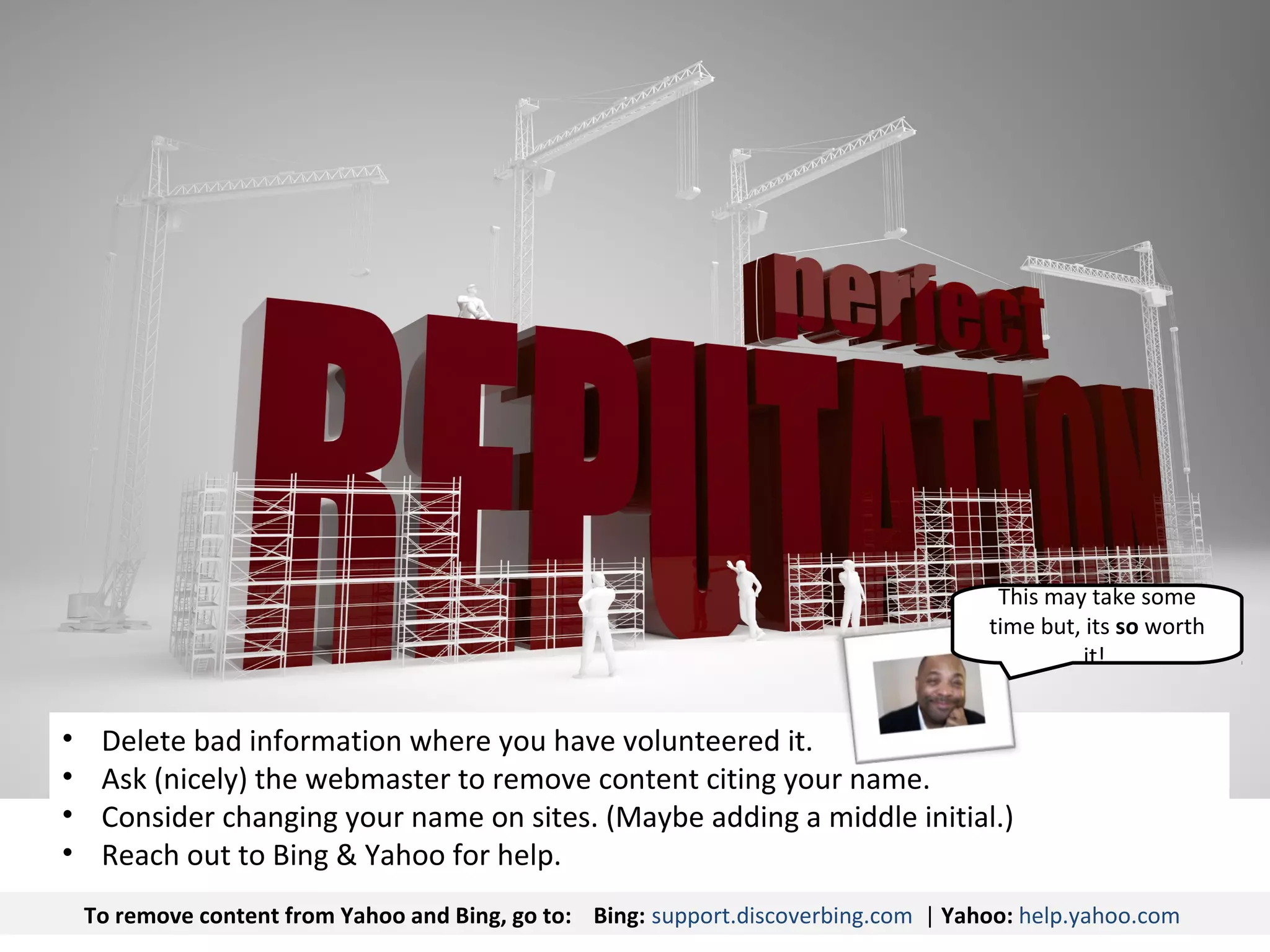This may take some
                                                                                      time but, its so worth
                                                                                               it!


•    Delete bad information where you have volunteered it.
•    Ask (nicely) the webmaster to remove content citing your name.
•    Consider changing your name on sites. (Maybe adding a middle initial.)
•    Reach out to Bing & Yahoo for help.
    To remove content from Yahoo and Bing, go to: Bing: support.discoverbing.com | Yahoo: help.yahoo.com
 