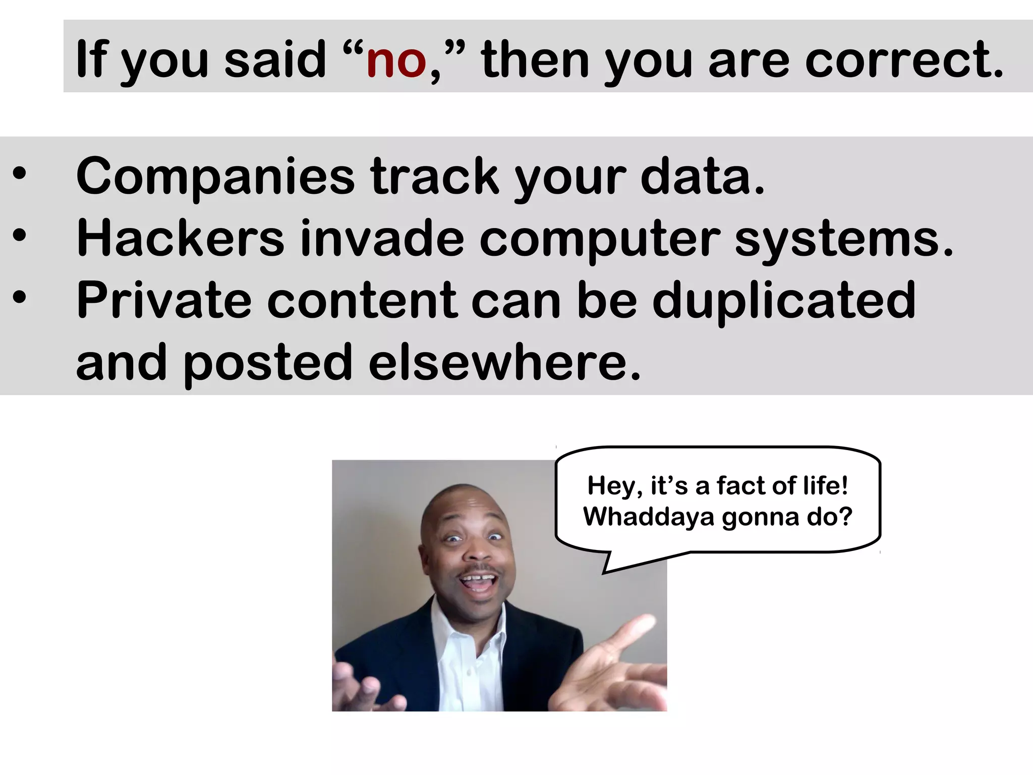 If you said “no,” then you are correct.

• Companies track your data.
• Hackers invade computer systems.
• Private content can be duplicated
  and posted elsewhere.

                       Hey, it’s a fact of life!
                       Whaddaya gonna do?
 