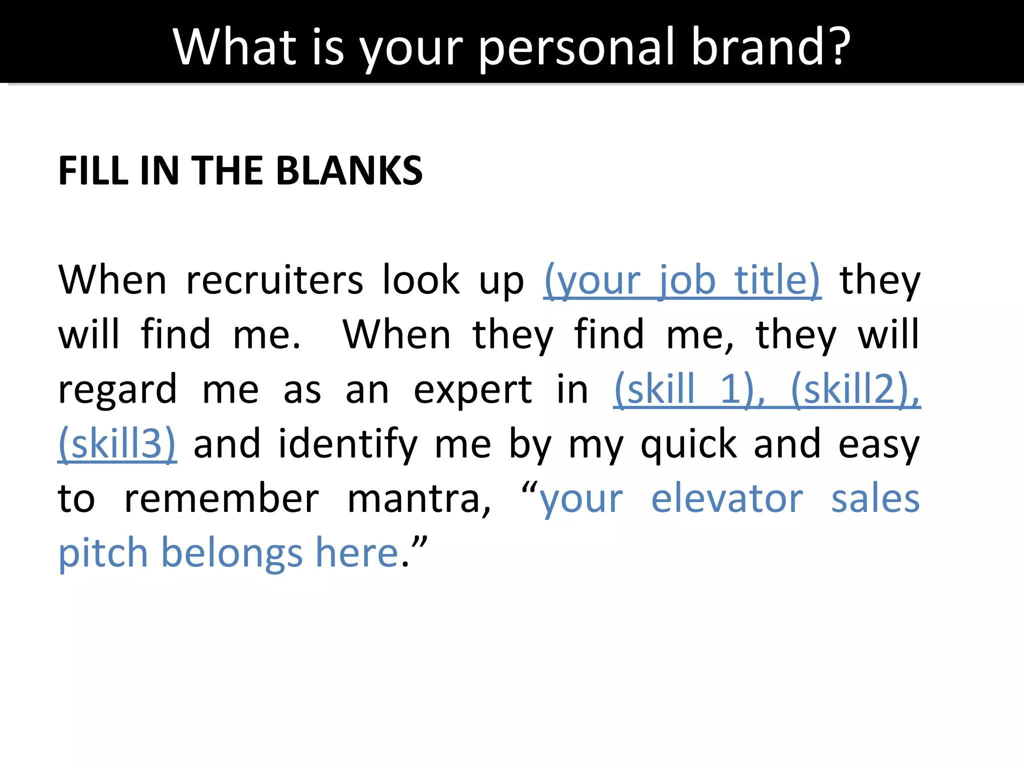 What is your personal brand?
      What is your personal brand?

FILL IN THE BLANKS

When recruiters look up (your job title) they
will find me. When they find me, they will
regard me as an expert in (skill 1), (skill2),
(skill3) and identify me by my quick and easy
to remember mantra, “your elevator sales
pitch belongs here.”
 
