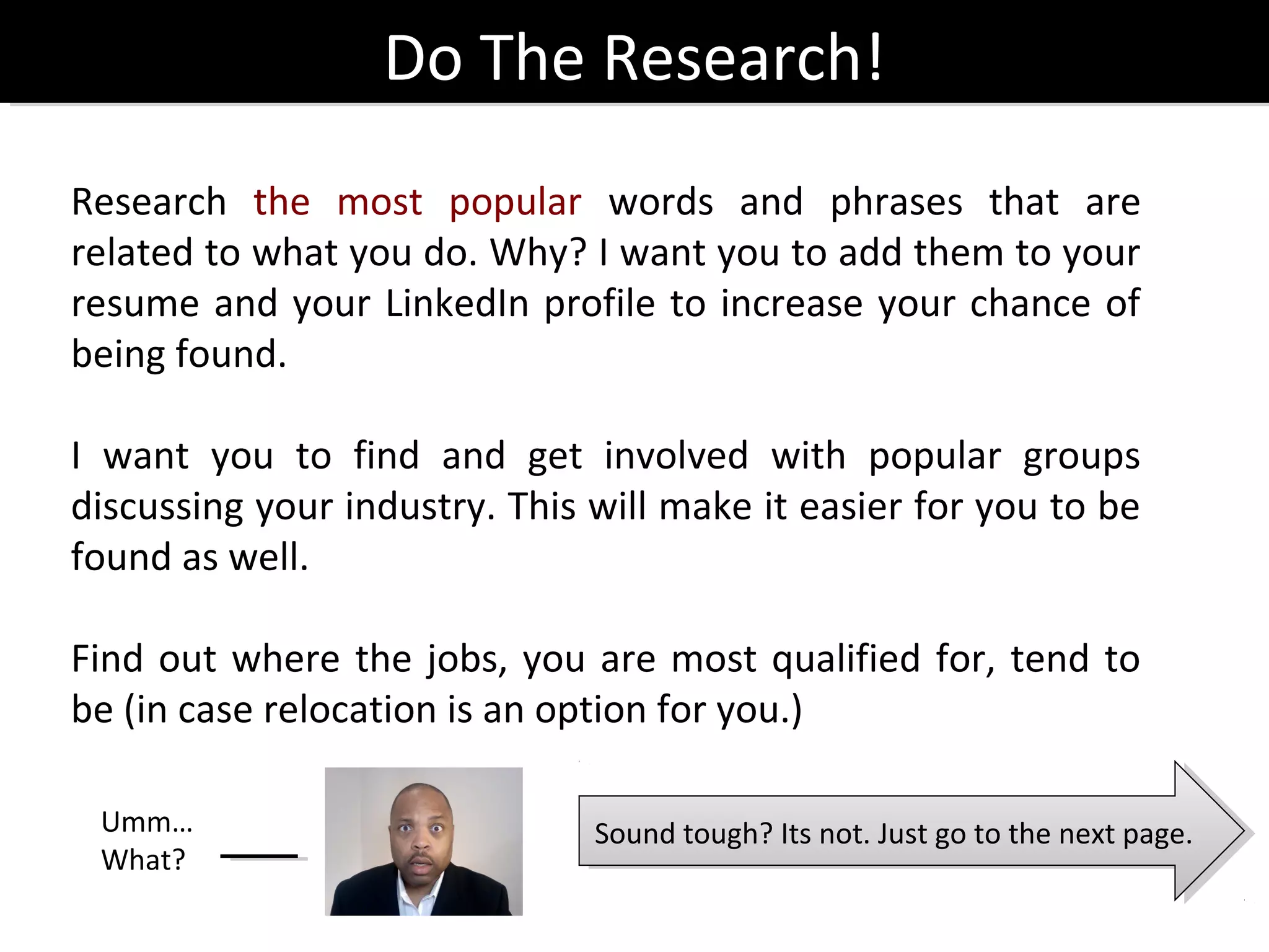 Do The Research!
                  Do The Research!
Research the most popular words and phrases that are
related to what you do. Why? I want you to add them to your
resume and your LinkedIn profile to increase your chance of
being found.

I want you to find and get involved with popular groups
discussing your industry. This will make it easier for you to be
found as well.

Find out where the jobs, you are most qualified for, tend to
be (in case relocation is an option for you.)

 Umm…                          Sound tough? Its not. Just go to the next page.
                                Sound tough? Its not. Just go to the next page.
 What?
 