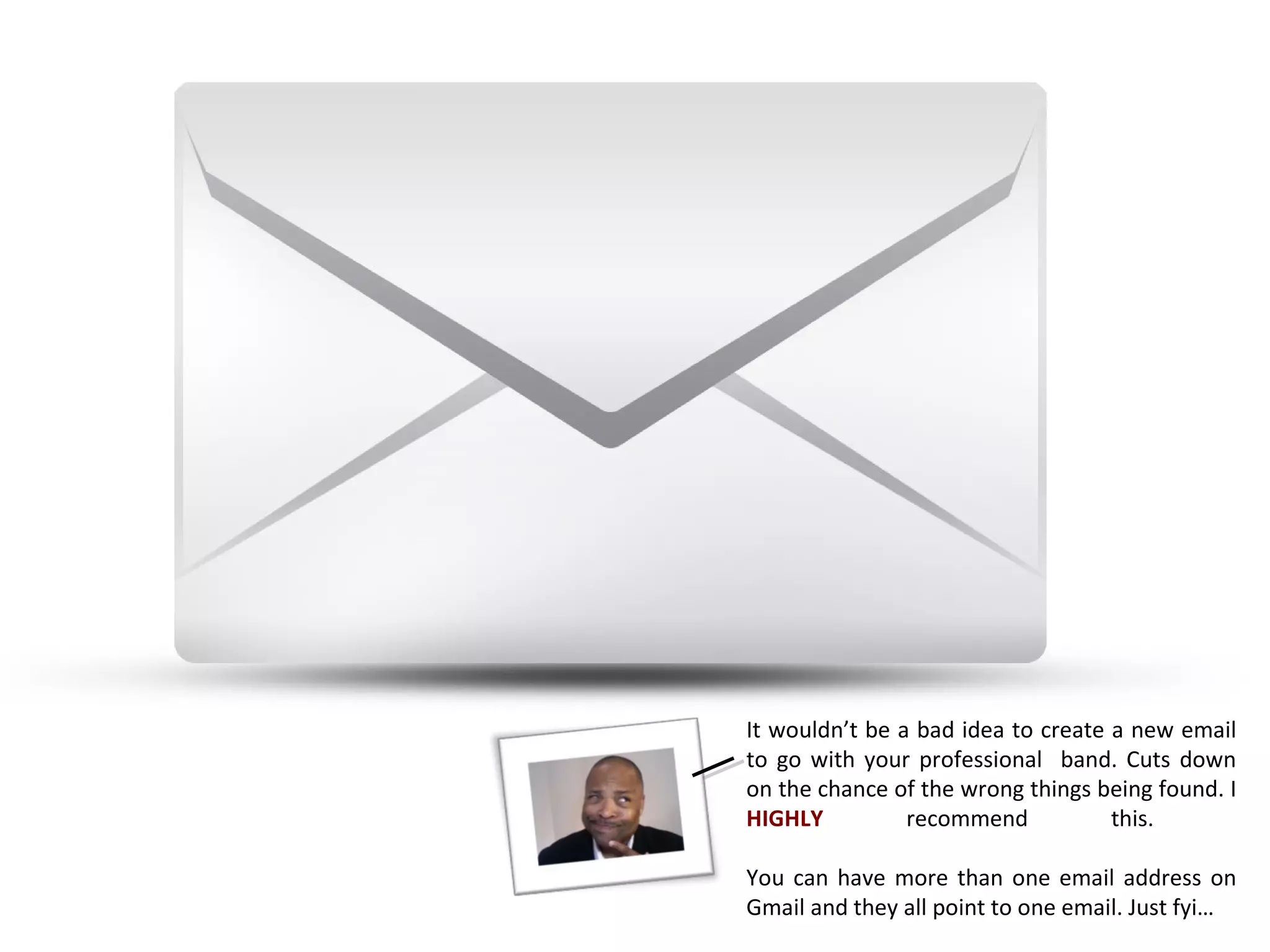 It wouldn’t be a bad idea to create a new email
to go with your professional band. Cuts down
on the chance of the wrong things being found. I
HIGHLY          recommend           this.

You can have more than one email address on
Gmail and they all point to one email. Just fyi…
 