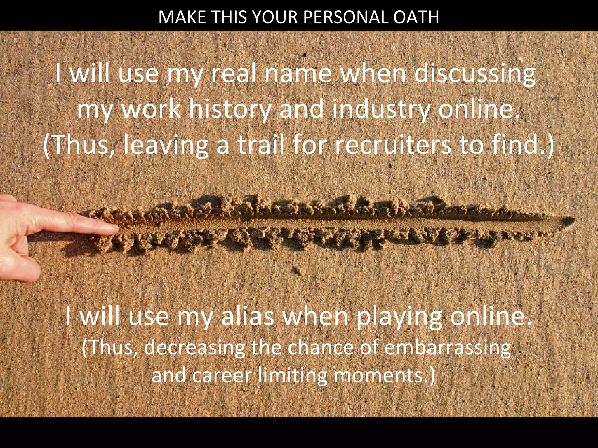 MAKE THIS YOUR PERSONAL OATH
          MAKE THIS YOUR PERSONAL OATH

 I will use my real name when discussing
   my work history and industry online.
(Thus, leaving a trail for recruiters to find.)




  I will use my alias when playing online.
   (Thus, decreasing the chance of embarrassing
           and career limiting moments.)
 