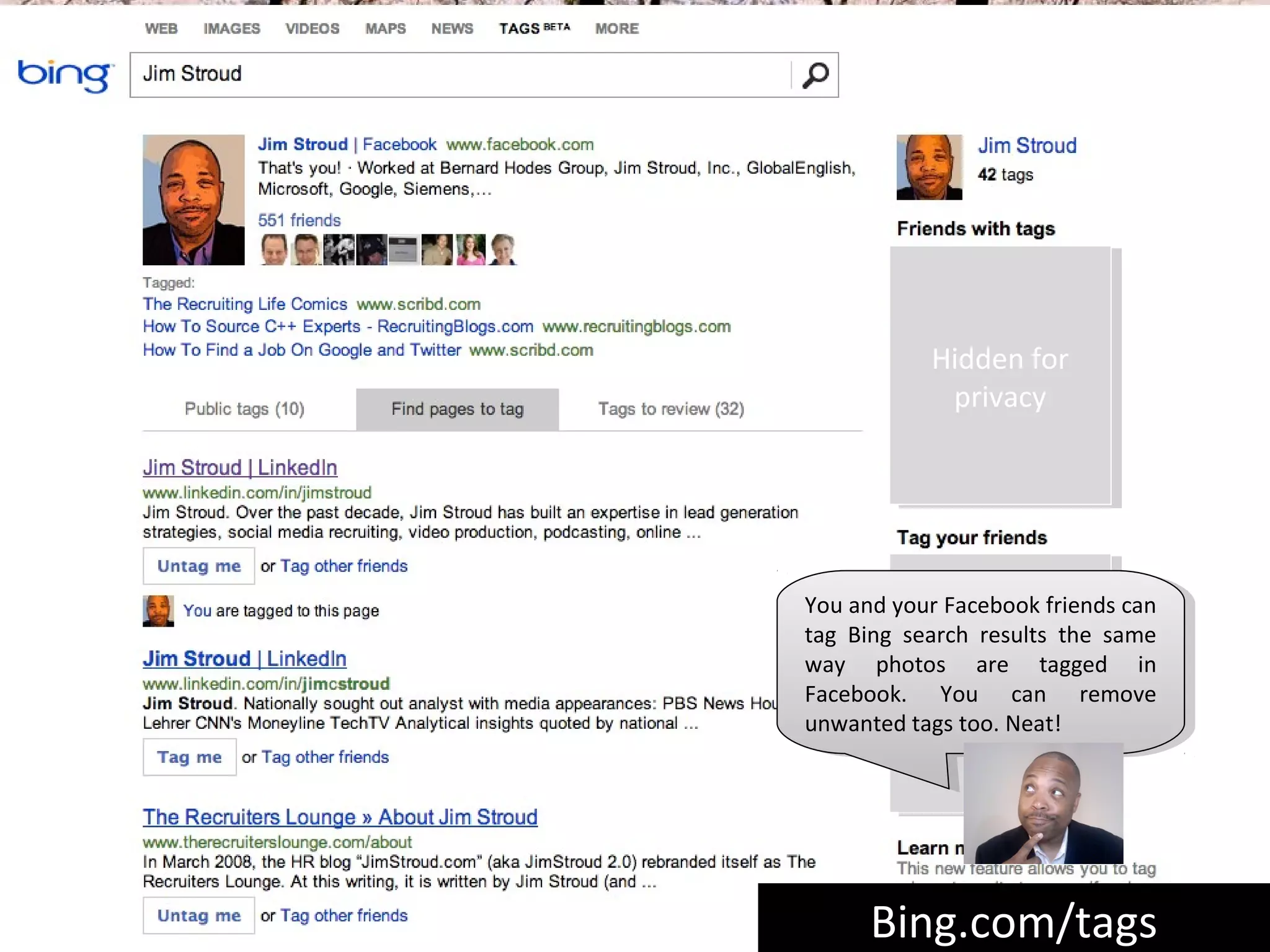 Hidden for
            Hidden for
             privacy
              privacy




You and your Facebook friends can
 You and your Facebook friends can
tag Bing search results the same
 tag Bing search results the same
way photosHiddenfor
            Hidden for
 way photos are tagged in
                 are tagged in
Facebook. You can remove
 Facebook. You can remove
              privacy
               privacy
unwanted tags too. Neat!
 unwanted tags too. Neat!




      Bing.com/tags
      Bing.com/tags
 