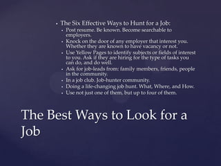    The Six Effective Ways to Hunt for a Job:
            Post resume. Be known. Become searchable to
             employers.
            Knock on the door of any employer that interest you.
             Whether they are known to have vacancy or not.
            Use Yellow Pages to identify subjects or fields of interest
             to you. Ask if they are hiring for the type of tasks you
             can do, and do well.
            Ask for job-leads from: family members, friends, people
             in the community.
            In a job club. Job-hunter community.
            Doing a life-changing job hunt. What, Where, and How.
            Use not just one of them, but up to four of them.



The Best Ways to Look for a
Job
 