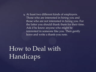    At least two different kinds of employers.
        Those who are interested in hiring you and
        those who are not interested in hiring you. For
        the latter you should thank them for their time.
        Ask if he know anyone who might be
        interested in someone like you. Then gently
        leave and write a thank-you note.




How to Deal with
Handicaps
 