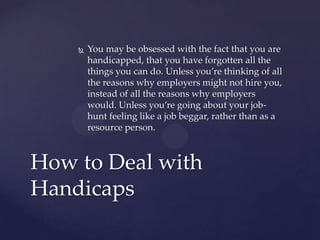    You may be obsessed with the fact that you are
        handicapped, that you have forgotten all the
        things you can do. Unless you’re thinking of all
        the reasons why employers might not hire you,
        instead of all the reasons why employers
        would. Unless you’re going about your job-
        hunt feeling like a job beggar, rather than as a
        resource person.



How to Deal with
Handicaps
 