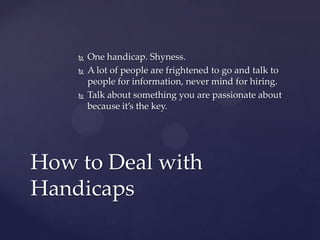    One handicap. Shyness.
       A lot of people are frightened to go and talk to
        people for information, never mind for hiring.
       Talk about something you are passionate about
        because it’s the key.




How to Deal with
Handicaps
 