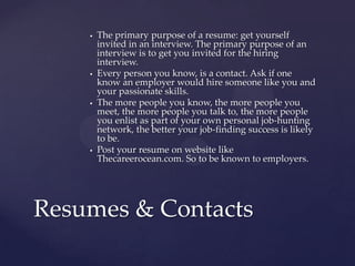    The primary purpose of a resume: get yourself
        invited in an interview. The primary purpose of an
        interview is to get you invited for the hiring
        interview.
       Every person you know, is a contact. Ask if one
        know an employer would hire someone like you and
        your passionate skills.
       The more people you know, the more people you
        meet, the more people you talk to, the more people
        you enlist as part of your own personal job-hunting
        network, the better your job-finding success is likely
        to be.
       Post your resume on website like
        Thecareerocean.com. So to be known to employers.




Resumes & Contacts
 
