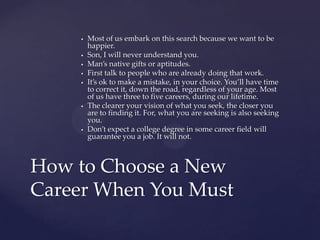    Most of us embark on this search because we want to be
        happier.
       Son, I will never understand you.
       Man’s native gifts or aptitudes.
       First talk to people who are already doing that work.
       It’s ok to make a mistake, in your choice. You’ll have time
        to correct it, down the road, regardless of your age. Most
        of us have three to five careers, during our lifetime.
       The clearer your vision of what you seek, the closer you
        are to finding it. For, what you are seeking is also seeking
        you.
       Don’t expect a college degree in some career field will
        guarantee you a job. It will not.



How to Choose a New
Career When You Must
 