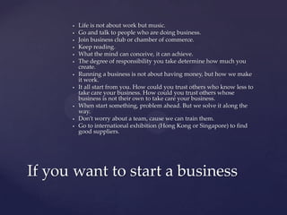    Life is not about work but music.
         Go and talk to people who are doing business.
         Join business club or chamber of commerce.
         Keep reading.
         What the mind can conceive, it can achieve.
         The degree of responsibility you take determine how much you
          create.
         Running a business is not about having money, but how we make
          it work.
         It all start from you. How could you trust others who know less to
          take care your business. How could you trust others whose
          business is not their own to take care your business.
         When start something, problem ahead. But we solve it along the
          way.
         Don’t worry about a team, cause we can train them.
         Go to international exhibition (Hong Kong or Singapore) to find
          good suppliers.




If you want to start a business
 
