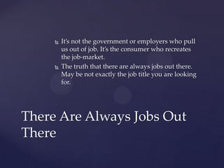    It’s not the government or employers who pull
         us out of job. It’s the consumer who recreates
         the job-market.
        The truth that there are always jobs out there.
         May be not exactly the job title you are looking
         for.




There Are Always Jobs Out
There
 