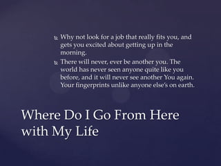    Why not look for a job that really fits you, and
        gets you excited about getting up in the
        morning.
       There will never, ever be another you. The
        world has never seen anyone quite like you
        before, and it will never see another You again.
        Your fingerprints unlike anyone else’s on earth.



Where Do I Go From Here
with My Life
 
