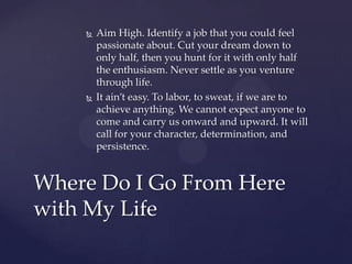    Aim High. Identify a job that you could feel
        passionate about. Cut your dream down to
        only half, then you hunt for it with only half
        the enthusiasm. Never settle as you venture
        through life.
       It ain’t easy. To labor, to sweat, if we are to
        achieve anything. We cannot expect anyone to
        come and carry us onward and upward. It will
        call for your character, determination, and
        persistence.


Where Do I Go From Here
with My Life
 