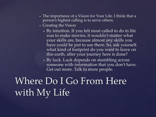    The importance of a Vision for Your Life. I think that a
         person’s highest calling is to serve others.
        Creating the Vision
            By intuition. If you felt most called to do in life
             was to make movies, it wouldn’t matter what
             your skills are, because almost any skills you
             have could be put to use there. So, ask yourself.
             what kind of footprint do you want to leave on
             this earth, after your journey here is done?
            By luck. Luck depends on stumbling across
             someone with information that you don’t have.
             Get out more. Talk to more people.


Where Do I Go From Here
with My Life
 