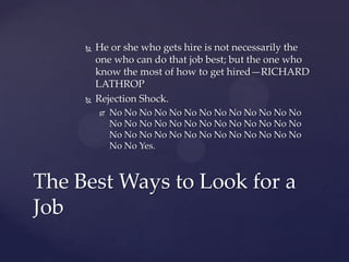    He or she who gets hire is not necessarily the
         one who can do that job best; but the one who
         know the most of how to get hired—RICHARD
         LATHROP
        Rejection Shock.
            No No No No No No No No No No No No No
             No No No No No No No No No No No No No
             No No No No No No No No No No No No No
             No No Yes.



The Best Ways to Look for a
Job
 