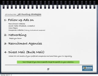Job Hunting Notes   - Job Hunting Strategies

      1- Follow up Ads on
               Recruitment Websites
               Social Media (Facebook, Linkedin)
               News Papers
               Companies Websites (Mainly Multinational companies)


      2- Networking
                People you know


      3- Recruitment Agencies

      4- Direct Mail (Bulk Mail)
               Collect 50-100 emails of your preferred companies and send them your Cv regularly.


                                   Don’t forget if you have a specific target be specific in your selection



                                                                     5
Saturday, April 21, 12
 