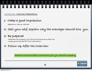 Job Hunting Notes   - Interview Preparations


      1- Make a good impression
               Appearance, Manner, Attitude


      2- Sell your self, explain why the manager should hire you.

      3- Be prepared
               Read about the company, try to find some friends know about the
               company and ask them for more information)


      4- Follow Up After the interview

                         Practice interviews before interviewing for your favorite company



                                                               6
Saturday, April 21, 12
 