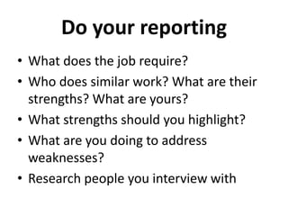 Do your reporting 
• What does the job require? 
• Who does similar work? What are their 
strengths? What are yours? 
• What strengths should you highlight? 
• What are you doing to address 
weaknesses? 
• Research people you interview with 
 