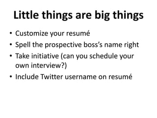 Little things are big things 
• Customize your resumé 
• Spell the prospective boss’s name right 
• Take initiative (can you schedule your 
own interview?) 
• Include Twitter username on resumé 
 