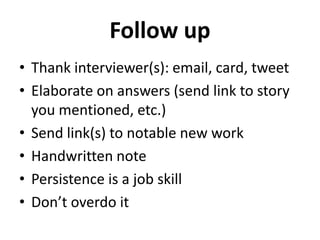 Follow up 
• Thank interviewer(s): email, card, tweet 
• Elaborate on answers (send link to story 
you mentioned, etc.) 
• Send link(s) to notable new work 
• Handwritten note 
• Persistence is a job skill 
• Don’t overdo it 
