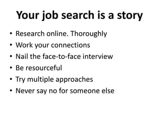 Your job search is a story 
• Research online. Thoroughly 
• Work your connections 
• Nail the face-to-face interview 
• Be resourceful 
• Try multiple approaches 
• Never say no for someone else 
 