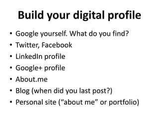 Build your digital profile 
• Google yourself. What do you find? 
• Twitter, Facebook 
• LinkedIn profile 
• Google+ profile 
• About.me 
• Blog (when did you last post?) 
• Personal site (“about me” or portfolio) 
 