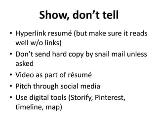 Show, don’t tell 
• Hyperlink resumé (but make sure it reads 
well w/o links) 
• Don’t send hard copy by snail mail unless 
asked 
• Video as part of résumé 
• Pitch through social media 
• Use digital tools (Storify, Pinterest, 
timeline, map) 
 