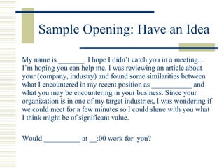 Sample Opening: Have an Idea <ul><li>My name is _______, I hope I didn’t catch you in a meeting…I’m hoping you can help me...