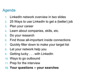Agenda,[object Object],LinkedIn network overview in two slides,[object Object],25 Ways to use LinkedIn to get a (better) job,[object Object],Plan your career,[object Object],Learn about companies, skills, etc.,[object Object],Do your research,[object Object],Find those all-important inside connections,[object Object],Quickly filter down to make your target list,[object Object],Let your network help you,[object Object],Getting lucky . . . with LinkedIn,[object Object],Ways to go outbound,[object Object],Prep for the interview,[object Object],Your questions -- your searches,[object Object]