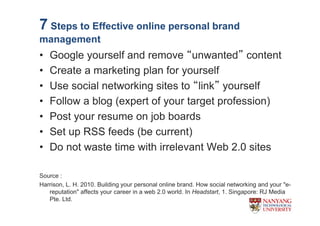 7 Steps to Effective online personal brand
management
?   Google yourself and remove unwanted content
?   Create a marketing plan for yourself
?   Use social networking sites to link yourself
?   Follow a blog (expert of your target profession)
?   Post your resume on job boards
?   Set up RSS feeds (be current)
?   Do not waste time with irrelevant Web 2.0 sites

Source :
Harrison, L. H. 2010. Building your personal online brand. How social networking and your "e-
   reputation" affects your career in a web 2.0 world. In Headstart, 1. Singapore: RJ Media
   Pte. Ltd.
 