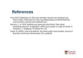 References
Faris (2010, September 2). SIA crew members warned over facebook use.
   Yahoo! News. Retrieved from http://sg.yfittopostblog.com/2010/09/02/sia-
   crew-members-warned-over-facebook-use/
Harrison, L. H. 2010. Building your personal online brand. How social
   networking and your "e-reputation" affects your career in a web 2.0 world. In
   Headstart, 1. Singapore: RJ Media Pte. Ltd.
Vacek, R. (2008). Vault and wetFeet: the career paths most traveled. Journal of
   Business and finance librarianship,13(1), pp59-65.
 