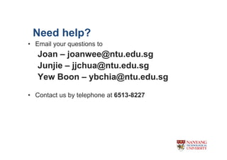 Need help?
? Email your questions to
   Joan C joanwee@ntu.edu.sg
   Junjie C jjchua@ntu.edu.sg
   Yew Boon C ybchia@ntu.edu.sg

? Contact us by telephone at 6513-8227
 