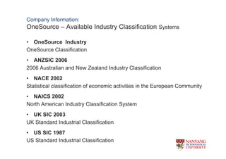 Company Information:
OneSource C Available Industry Classification Systems

? OneSource Industry
OneSource Classification
? ANZSIC 2006
2006 Australian and New Zealand Industry Classification
? NACE 2002
Statistical classification of economic activities in the European Community
? NAICS 2002
North American Industry Classification System
? UK SIC 2003
UK Standard Industrial Classification
? US SIC 1987
US Standard Industrial Classification
 